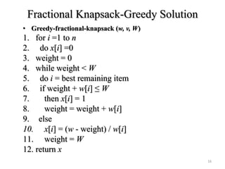 Fractional Knapsack-Greedy Solution
• Greedy-fractional-knapsack (w, v, W)
1. for i =1 to n
2. do x[i] =0
3. weight = 0
4. while weight < W
5. do i = best remaining item
6. if weight + w[i] ≤ W
7. then x[i] = 1
8. weight = weight + w[i]
9. else
10. x[i] = (w - weight) / w[i]
11. weight = W
12. return x
16
 