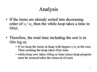 Analysis
• If the items are already sorted into decreasing
order of vi / wi, then the while-loop takes a time in
O(n);
• Therefore, the total time including the sort is in
O(n log n).
• If we keep the items in heap with largest vi/wi at the root.
Then creating the heap takes O(n) time
• while-loop now takes O(log n) time (since heap property
must be restored after the removal of root)
17
 