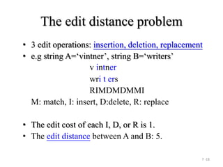 7 -18
The edit distance problem
• 3 edit operations: insertion, deletion, replacement
• e.g string A=‘vintner’, string B=‘writers’
v intner
wri t ers
RIMDMDMMI
M: match, I: insert, D:delete, R: replace
• The edit cost of each I, D, or R is 1.
• The edit distance between A and B: 5.
 