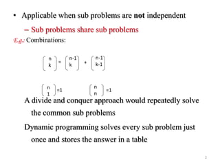 • Applicable when sub problems are not independent
– Sub problems share sub problems
E.g.: Combinations:
A divide and conquer approach would repeatedly solve
the common sub problems
Dynamic programming solves every sub problem just
once and stores the answer in a table
n
k
n-1
k
n-1
k-1= +
n
1
n
n
=1=1
2
 