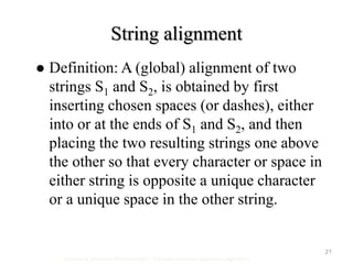 21
String alignment
Seminar in Structural Bioinformatics - Pairwise sequence alignment algorithms
 Definition: A (global) alignment of two
strings S1 and S2, is obtained by first
inserting chosen spaces (or dashes), either
into or at the ends of S1 and S2, and then
placing the two resulting strings one above
the other so that every character or space in
either string is opposite a unique character
or a unique space in the other string.
 