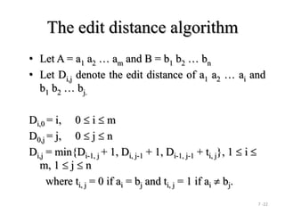7 -22
The edit distance algorithm
• Let A = a1 a2  am and B = b1 b2  bn
• Let Di,j denote the edit distance of a1 a2  ai and
b1 b2  bj.
Di,0 = i, 0  i  m
D0,j = j, 0  j  n
Di,j = min{Di-1, j + 1, Di, j-1 + 1, Di-1, j-1 + ti, j}, 1  i 
m, 1  j  n
where ti, j = 0 if ai = bj and ti, j = 1 if ai  bj.
 