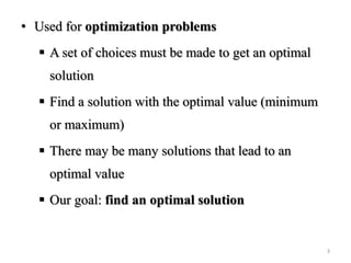 • Used for optimization problems
 A set of choices must be made to get an optimal
solution
 Find a solution with the optimal value (minimum
or maximum)
 There may be many solutions that lead to an
optimal value
 Our goal: find an optimal solution
3
 