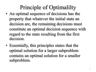 Principle of Optimalilty
• An optimal sequence of decisions has the
property that whatever the initial state an
decision are, the remaining decisions must
constitute an optimal decision sequence with
regard to the state resulting from the first
decision.
• Essentially, this principles states that the
optimal solution for a larger subproblem
contains an optimal solution for a smaller
subproblem.
6
 