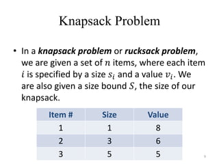 Knapsack Problem
• In a knapsack problem or rucksack problem,
we are given a set of 𝑛 items, where each item
𝑖 is specified by a size 𝑠𝑖 and a value 𝑣𝑖. We
are also given a size bound 𝑆, the size of our
knapsack.
Item # Size Value
1 1 8
2 3 6
3 5 5 9
 