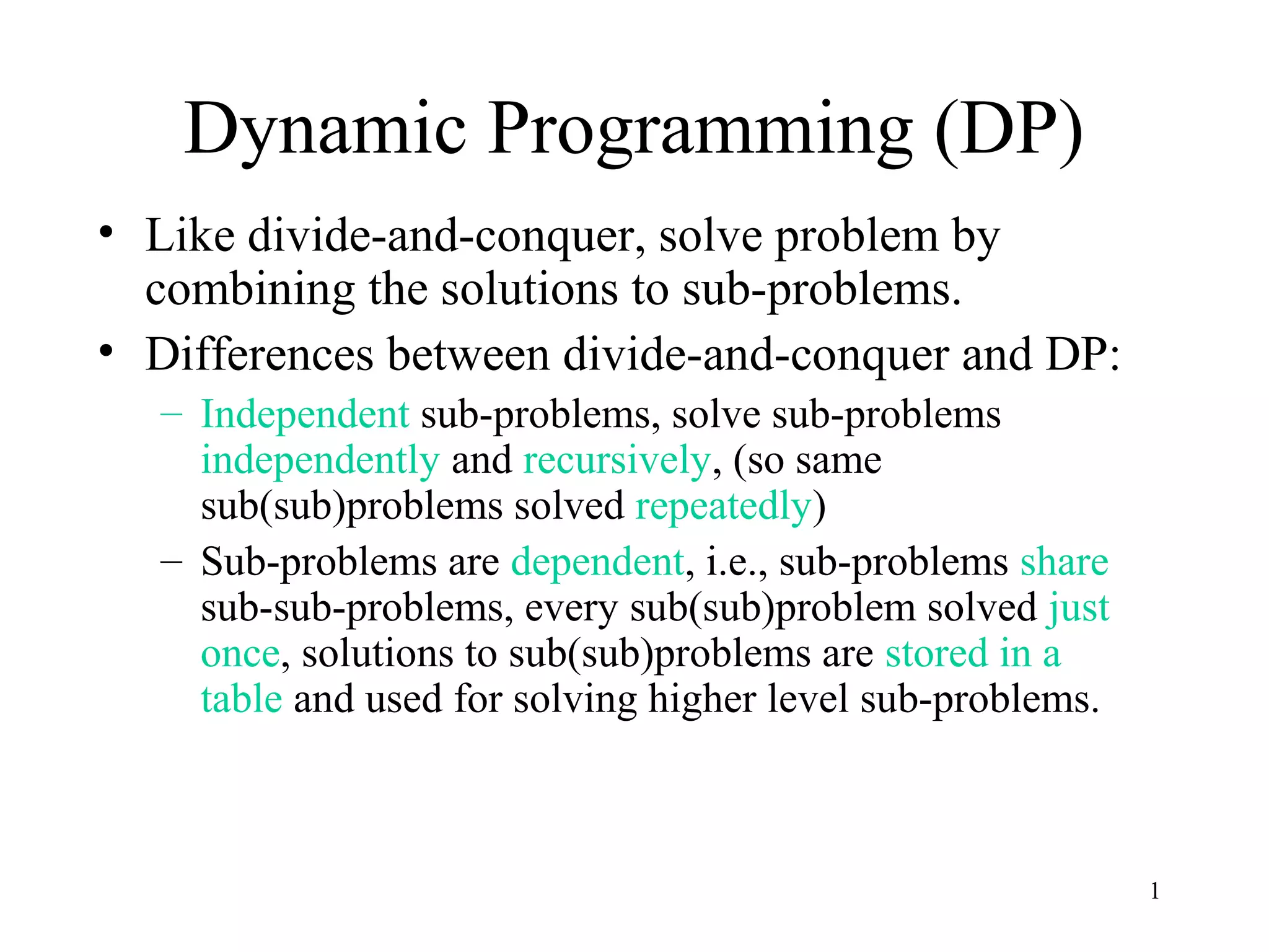 1
Dynamic Programming (DP)
• Like divide-and-conquer, solve problem by
combining the solutions to sub-problems.
• Differences between divide-and-conquer and DP:
– Independent sub-problems, solve sub-problems
independently and recursively, (so same
sub(sub)problems solved repeatedly)
– Sub-problems are dependent, i.e., sub-problems share
sub-sub-problems, every sub(sub)problem solved just
once, solutions to sub(sub)problems are stored in a
table and used for solving higher level sub-problems.
 