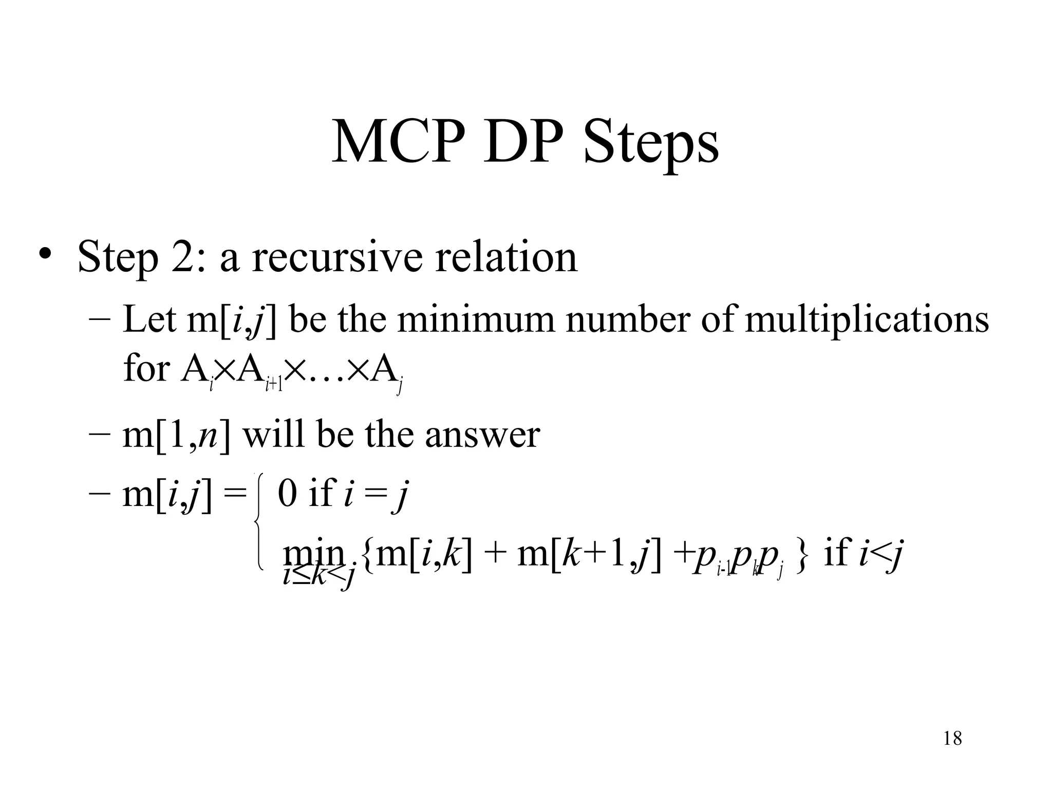 18
MCP DP Steps
• Step 2: a recursive relation
– Let m[i,j] be the minimum number of multiplications
for Ai×Ai+1×…×Aj
– m[1,n] will be the answer
– m[i,j] = 0 if i = j
min {m[i,k] + m[k+1,j] +pi-1pkpj } if i<ji≤k<j
 