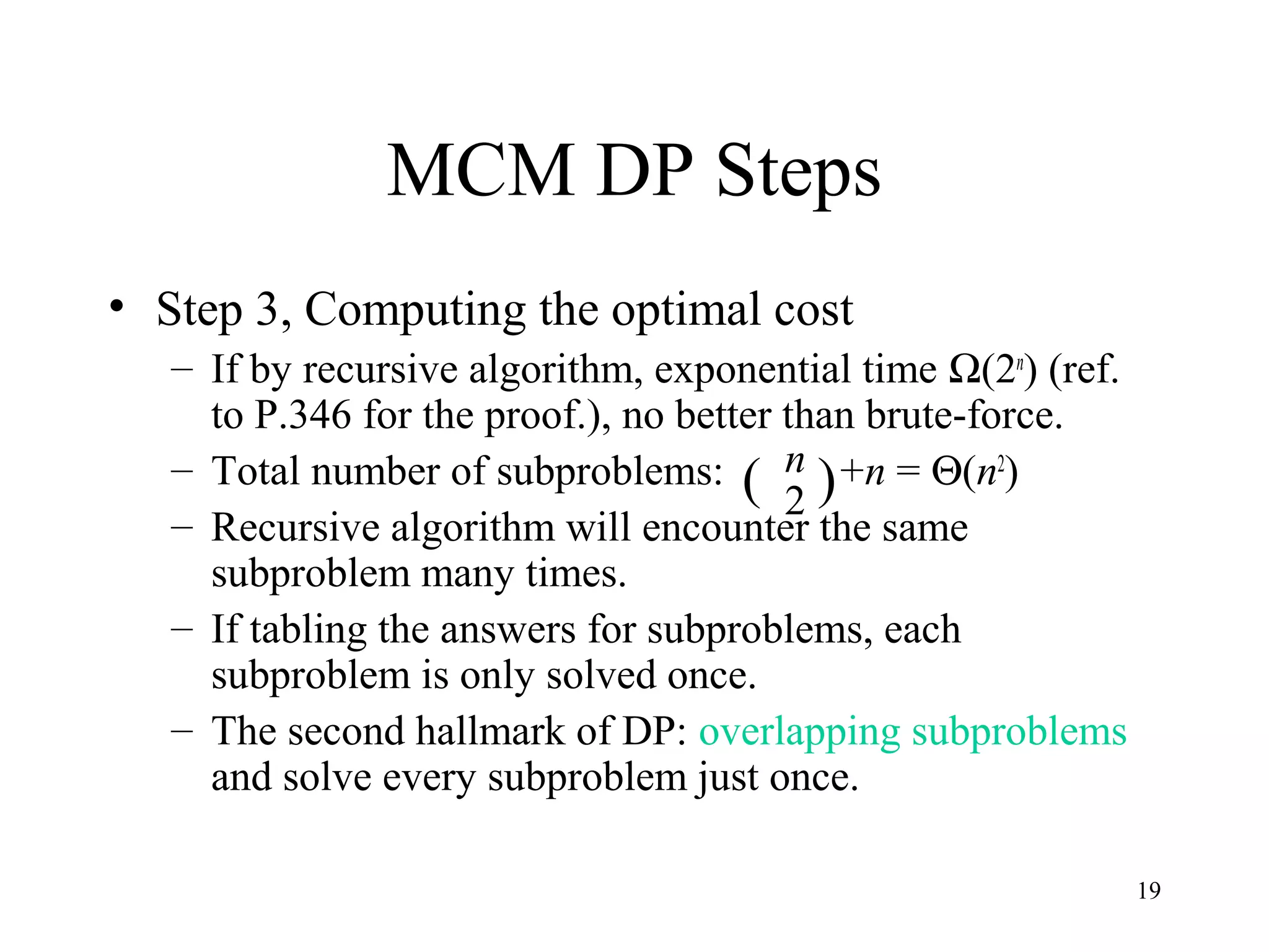 19
MCM DP Steps
• Step 3, Computing the optimal cost
– If by recursive algorithm, exponential time Ω(2n
) (ref.
to P.346 for the proof.), no better than brute-force.
– Total number of subproblems: +n = Θ(n2
)
– Recursive algorithm will encounter the same
subproblem many times.
– If tabling the answers for subproblems, each
subproblem is only solved once.
– The second hallmark of DP: overlapping subproblems
and solve every subproblem just once.
( )n
2
 