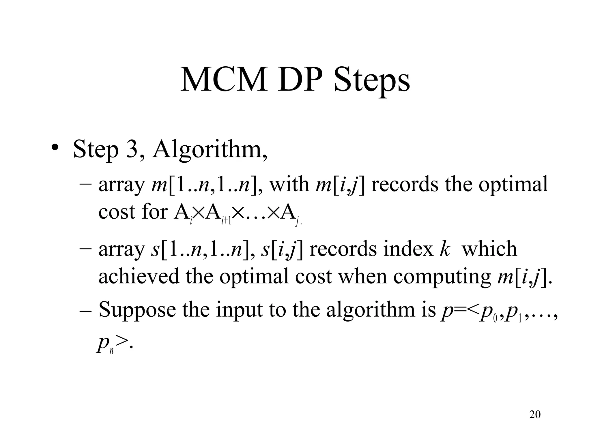 20
MCM DP Steps
• Step 3, Algorithm,
– array m[1..n,1..n], with m[i,j] records the optimal
cost for Ai×Ai+1×…×Aj.
– array s[1..n,1..n], s[i,j] records index k which
achieved the optimal cost when computing m[i,j].
– Suppose the input to the algorithm is p=<p0,p1,…,
pn>.
 