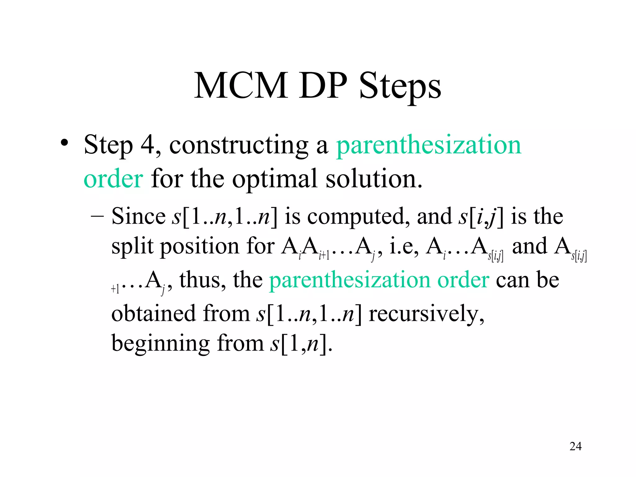 24
MCM DP Steps
• Step 4, constructing a parenthesization
order for the optimal solution.
– Since s[1..n,1..n] is computed, and s[i,j] is the
split position for AiAi+1…Aj , i.e, Ai…As[i,j] and As[i,j]
+1…Aj, thus, the parenthesization order can be
obtained from s[1..n,1..n] recursively,
beginning from s[1,n].
 