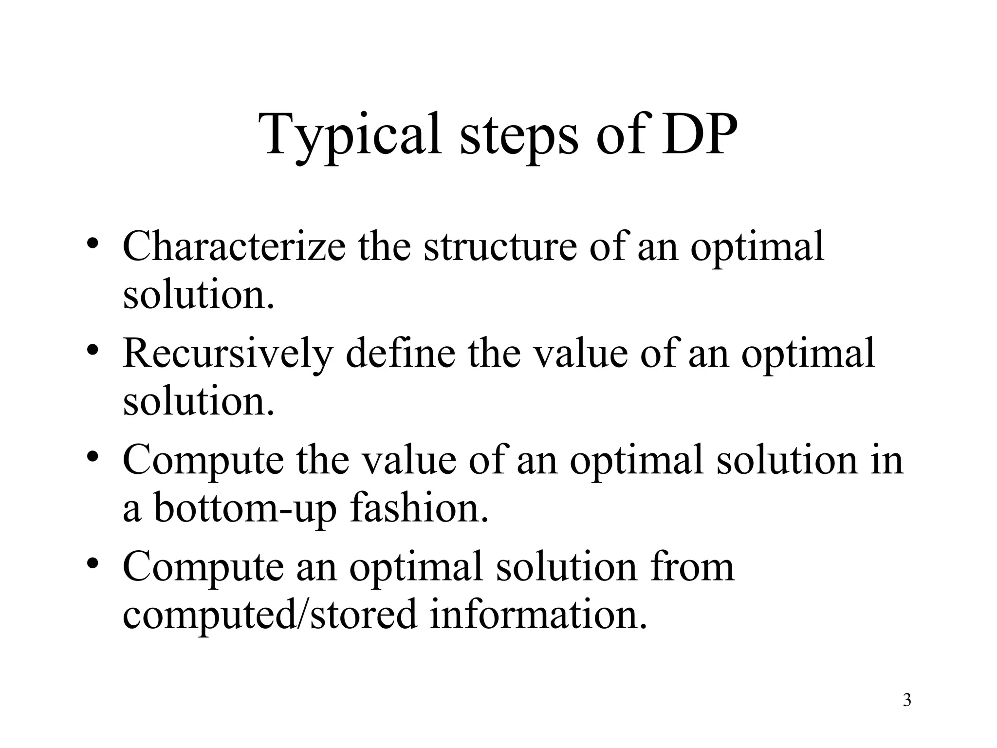 3
Typical steps of DP
• Characterize the structure of an optimal
solution.
• Recursively define the value of an optimal
solution.
• Compute the value of an optimal solution in
a bottom-up fashion.
• Compute an optimal solution from
computed/stored information.
 