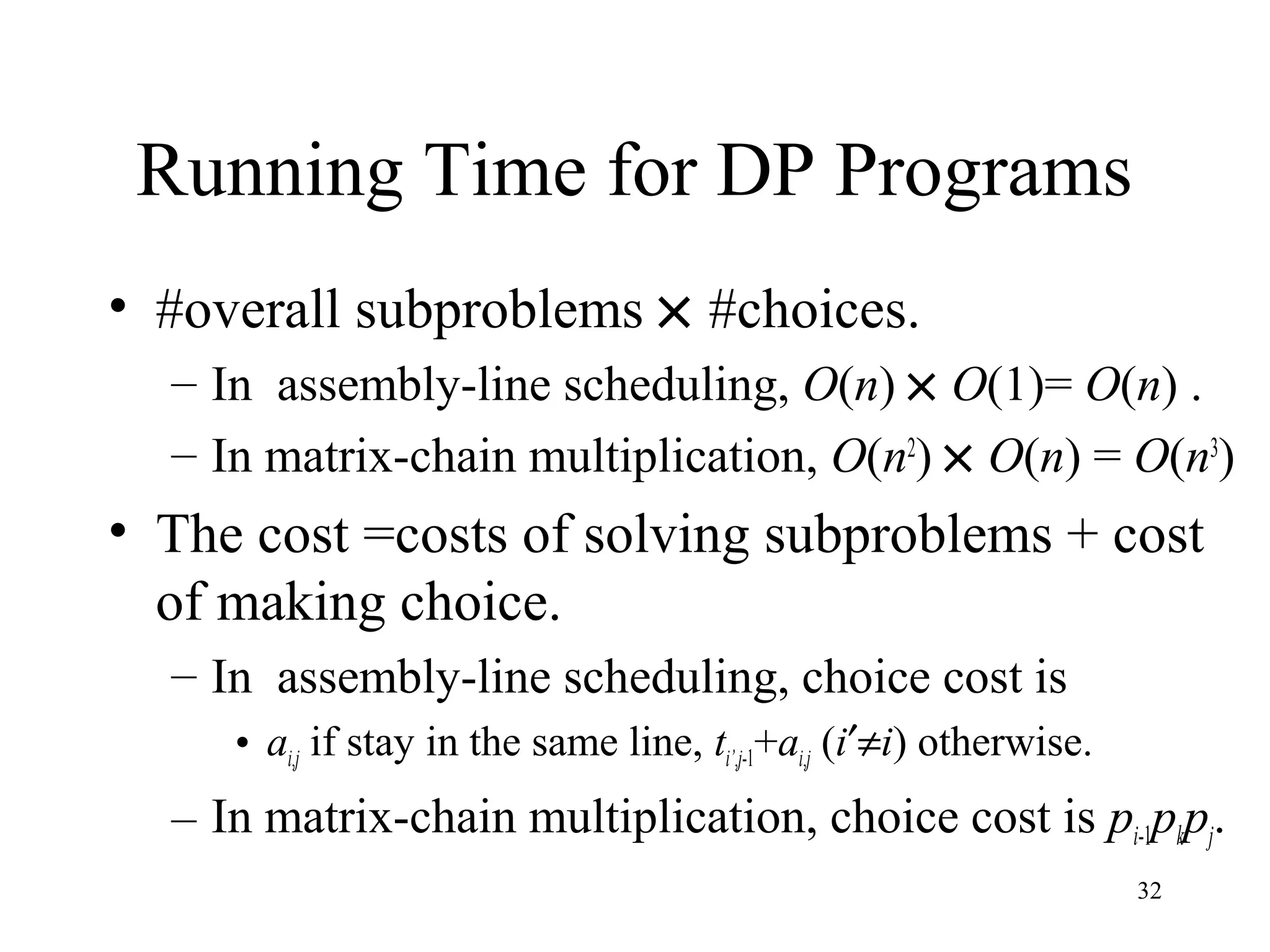 32
Running Time for DP Programs
• #overall subproblems × #choices.
– In assembly-line scheduling, O(n) × O(1)= O(n) .
– In matrix-chain multiplication, O(n2
) × O(n) = O(n3
)
• The cost =costs of solving subproblems + cost
of making choice.
– In assembly-line scheduling, choice cost is
• ai,j if stay in the same line, ti’,j-1+ai,j (i′≠i) otherwise.
– In matrix-chain multiplication, choice cost is pi-1pkpj.
 