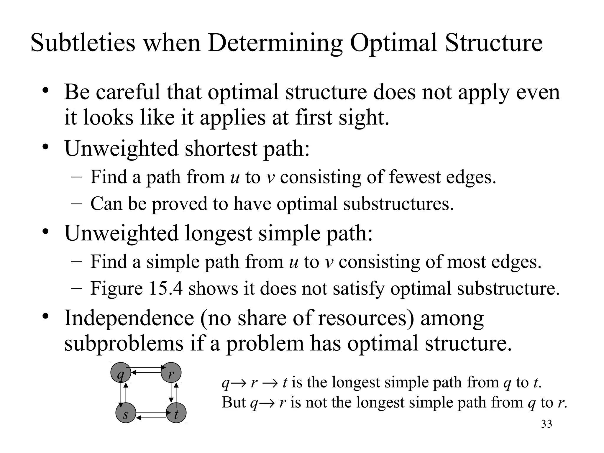 33
Subtleties when Determining Optimal Structure
• Be careful that optimal structure does not apply even
it looks like it applies at first sight.
• Unweighted shortest path:
– Find a path from u to v consisting of fewest edges.
– Can be proved to have optimal substructures.
• Unweighted longest simple path:
– Find a simple path from u to v consisting of most edges.
– Figure 15.4 shows it does not satisfy optimal substructure.
• Independence (no share of resources) among
subproblems if a problem has optimal structure.
q
s
r
t
q→ r → t is the longest simple path from q to t.
But q→ r is not the longest simple path from q to r.
 
