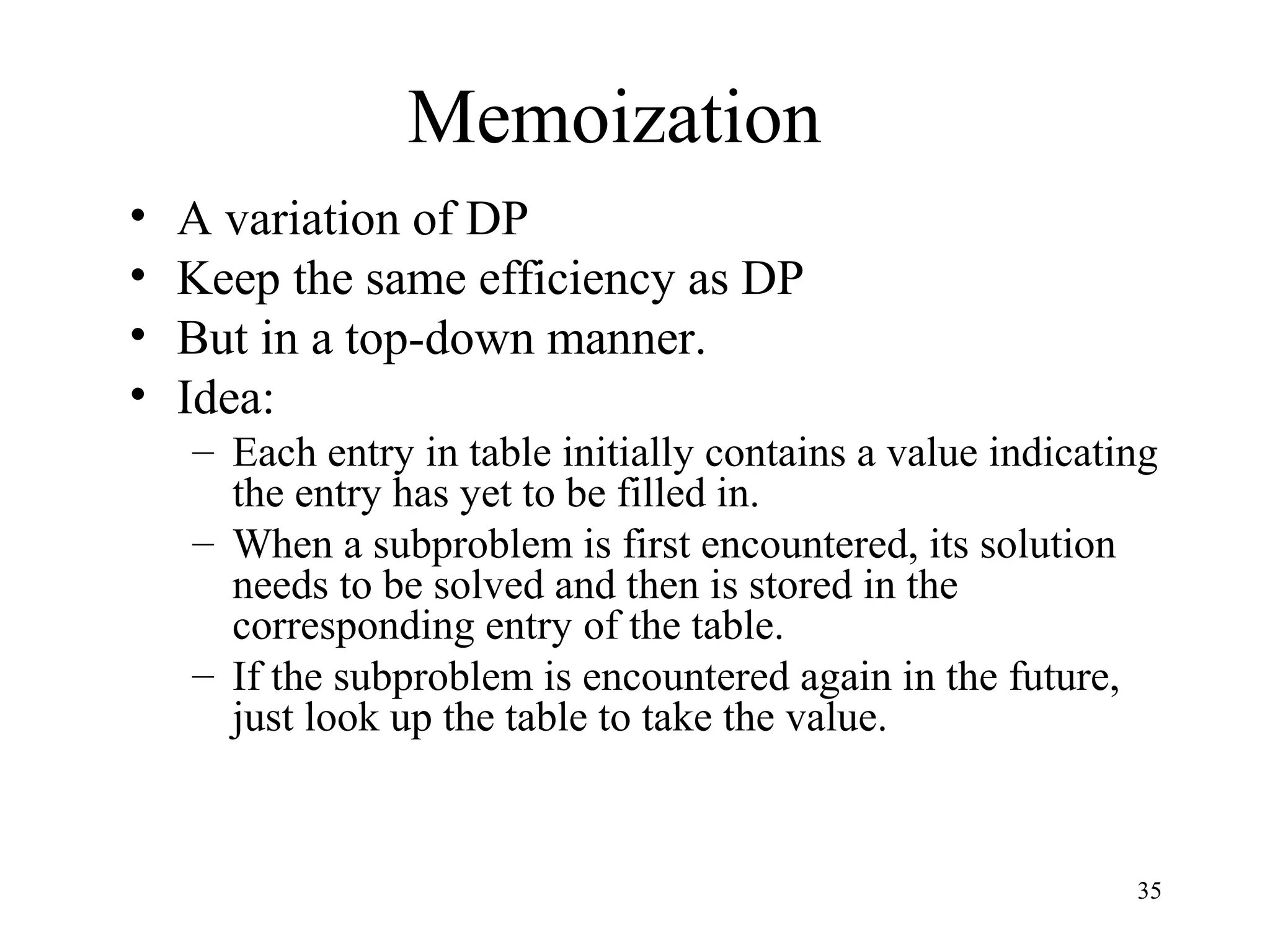 35
Memoization
• A variation of DP
• Keep the same efficiency as DP
• But in a top-down manner.
• Idea:
– Each entry in table initially contains a value indicating
the entry has yet to be filled in.
– When a subproblem is first encountered, its solution
needs to be solved and then is stored in the
corresponding entry of the table.
– If the subproblem is encountered again in the future,
just look up the table to take the value.
 