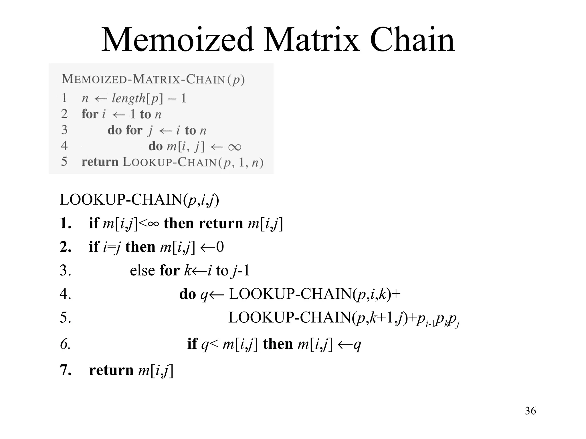 36
Memoized Matrix Chain
LOOKUP-CHAIN(p,i,j)
1. if m[i,j]<∞ then return m[i,j]
2. if i=j then m[i,j] ←0
3. else for k←i to j-1
4. do q← LOOKUP-CHAIN(p,i,k)+
5. LOOKUP-CHAIN(p,k+1,j)+pi-1pkpj
6. if q< m[i,j] then m[i,j] ←q
7. return m[i,j]
 