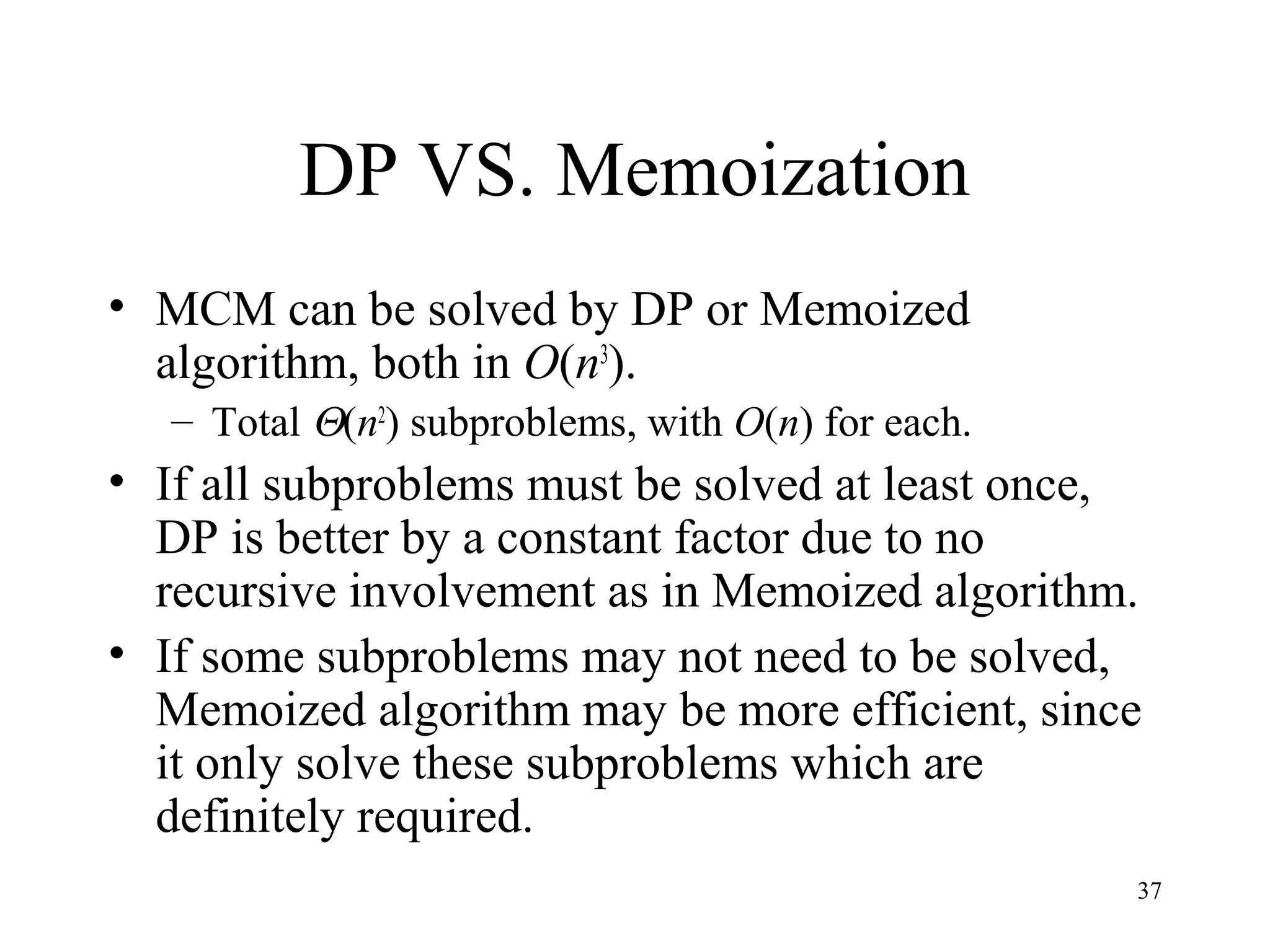 37
DP VS. Memoization
• MCM can be solved by DP or Memoized
algorithm, both in O(n3
).
– Total Θ(n2
) subproblems, with O(n) for each.
• If all subproblems must be solved at least once,
DP is better by a constant factor due to no
recursive involvement as in Memoized algorithm.
• If some subproblems may not need to be solved,
Memoized algorithm may be more efficient, since
it only solve these subproblems which are
definitely required.
 