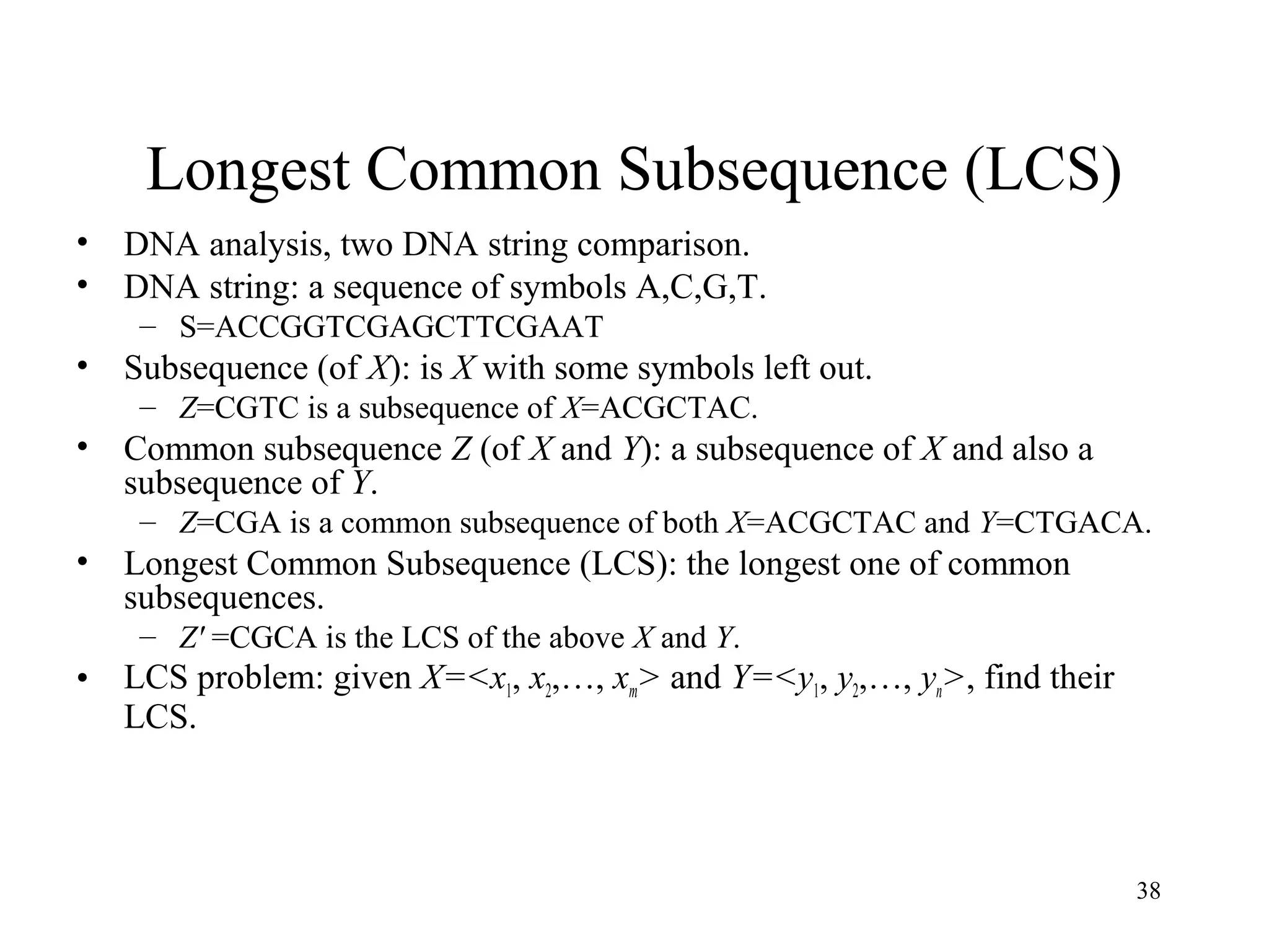 38
Longest Common Subsequence (LCS)
• DNA analysis, two DNA string comparison.
• DNA string: a sequence of symbols A,C,G,T.
– S=ACCGGTCGAGCTTCGAAT
• Subsequence (of X): is X with some symbols left out.
– Z=CGTC is a subsequence of X=ACGCTAC.
• Common subsequence Z (of X and Y): a subsequence of X and also a
subsequence of Y.
– Z=CGA is a common subsequence of both X=ACGCTAC and Y=CTGACA.
• Longest Common Subsequence (LCS): the longest one of common
subsequences.
– Z' =CGCA is the LCS of the above X and Y.
• LCS problem: given X=<x1, x2,…, xm> and Y=<y1, y2,…, yn>, find their
LCS.
 