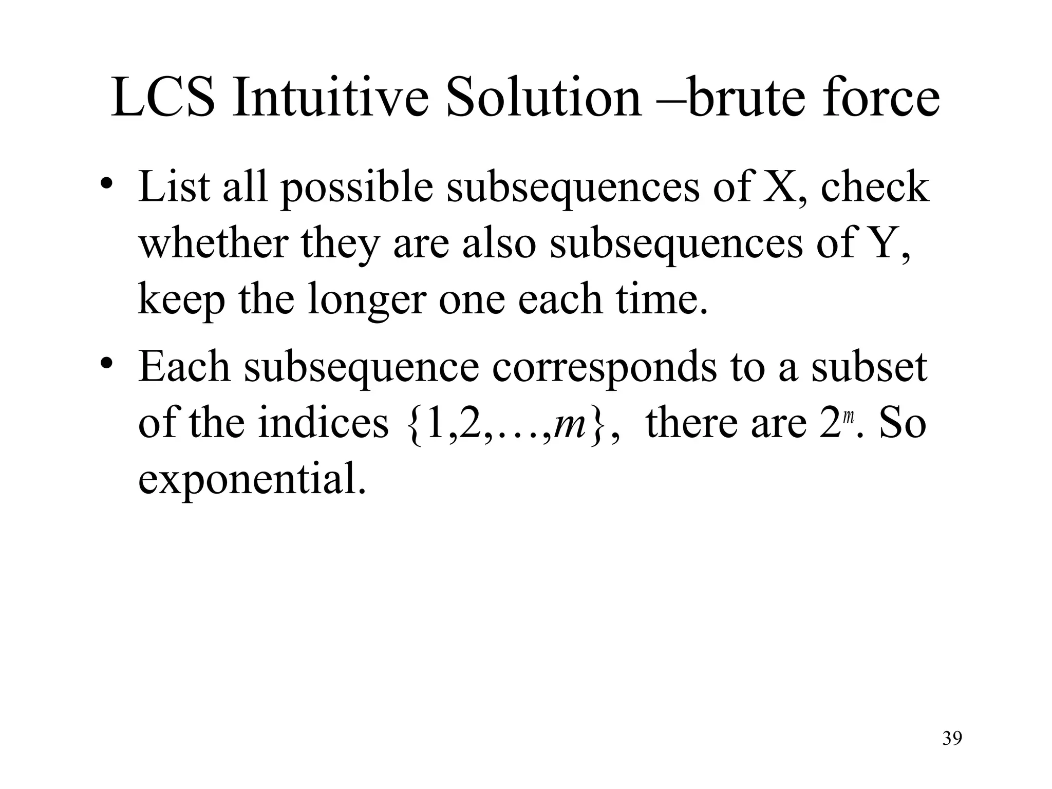 39
LCS Intuitive Solution –brute force
• List all possible subsequences of X, check
whether they are also subsequences of Y,
keep the longer one each time.
• Each subsequence corresponds to a subset
of the indices {1,2,…,m}, there are 2m
. So
exponential.
 