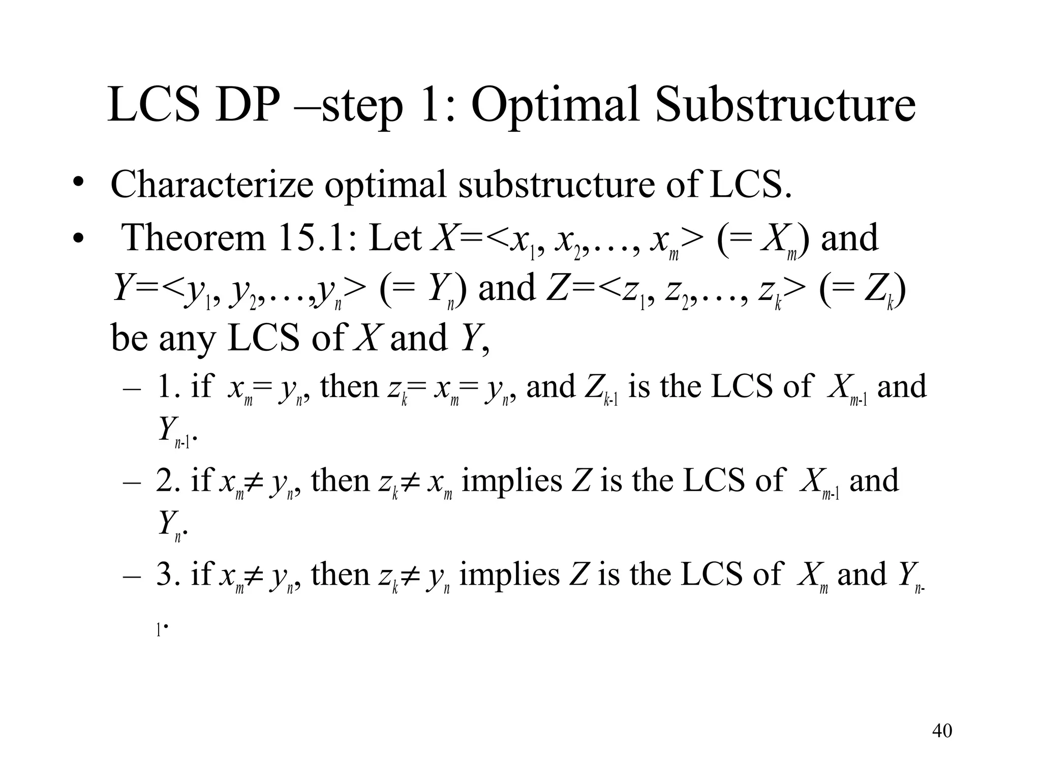 40
LCS DP –step 1: Optimal Substructure
• Characterize optimal substructure of LCS.
• Theorem 15.1: Let X=<x1, x2,…, xm> (= Xm) and
Y=<y1, y2,…,yn> (= Yn) and Z=<z1, z2,…, zk> (= Zk)
be any LCS of X and Y,
– 1. if xm= yn, then zk= xm= yn, and Zk-1 is the LCS of Xm-1 and
Yn-1.
– 2. if xm≠ yn, then zk ≠ xm implies Z is the LCS of Xm-1 and
Yn.
– 3. if xm≠ yn, then zk ≠ yn implies Z is the LCS of Xm and Yn-
1.
 