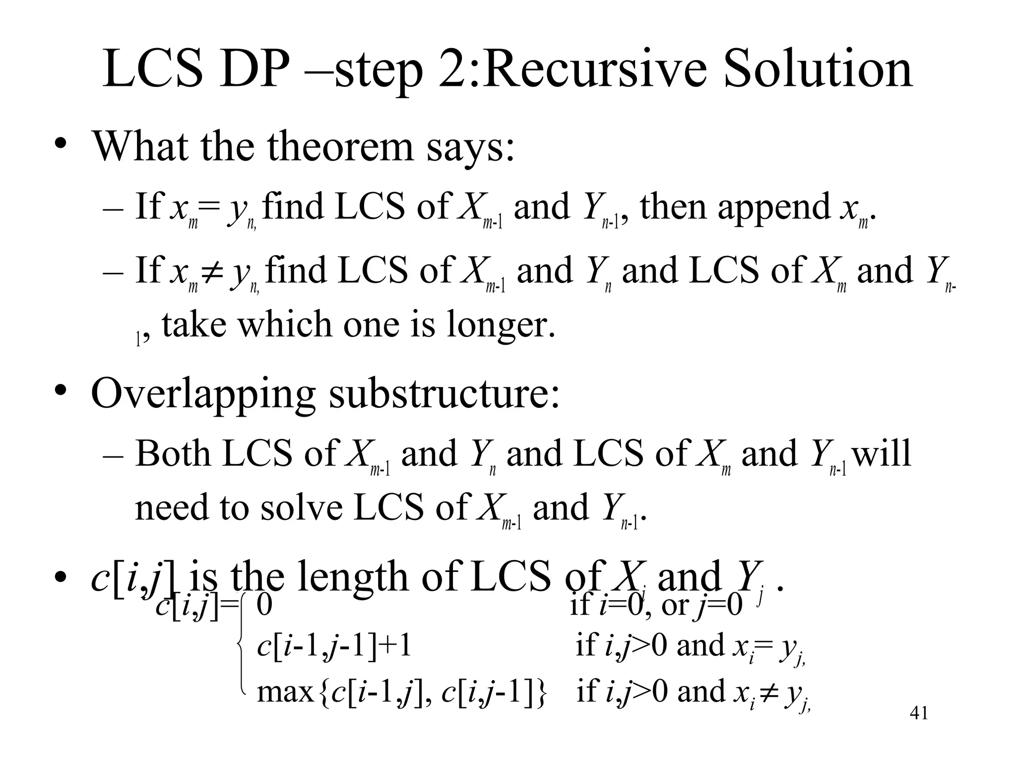 41
LCS DP –step 2:Recursive Solution
• What the theorem says:
– If xm= yn, find LCS of Xm-1 and Yn-1, then append xm.
– If xm≠ yn, find LCS of Xm-1 and Yn and LCS of Xm and Yn-
1, take which one is longer.
• Overlapping substructure:
– Both LCS of Xm-1 and Yn and LCS of Xm and Yn-1will
need to solve LCS of Xm-1 and Yn-1.
• c[i,j] is the length of LCS of Xi and Yj .
c[i,j]= 0 if i=0, or j=0
c[i-1,j-1]+1 if i,j>0 and xi= yj,
max{c[i-1,j], c[i,j-1]} if i,j>0 and xi ≠ yj,
 