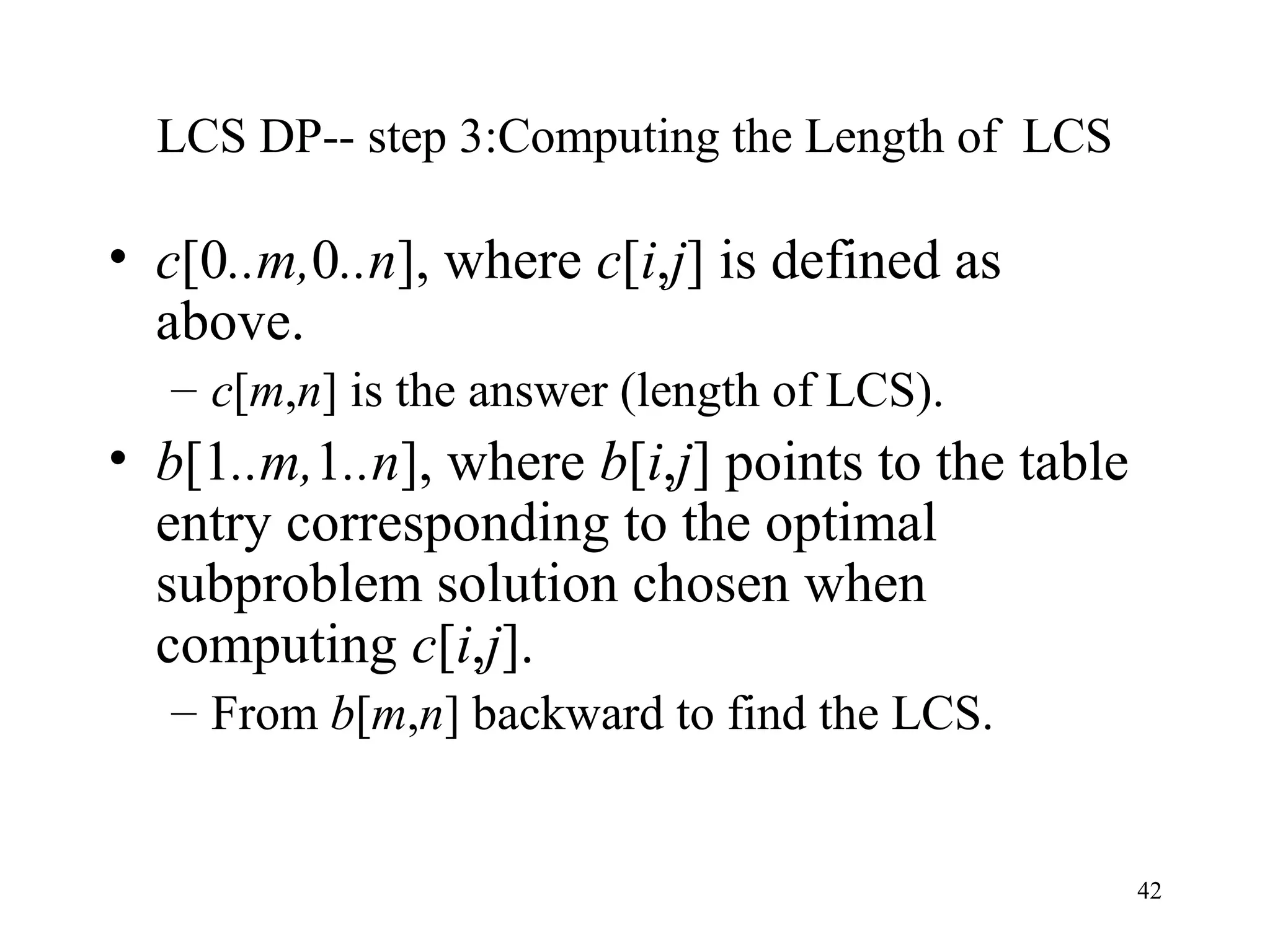 42
LCS DP-- step 3:Computing the Length of LCS
• c[0..m,0..n], where c[i,j] is defined as
above.
– c[m,n] is the answer (length of LCS).
• b[1..m,1..n], where b[i,j] points to the table
entry corresponding to the optimal
subproblem solution chosen when
computing c[i,j].
– From b[m,n] backward to find the LCS.
 
