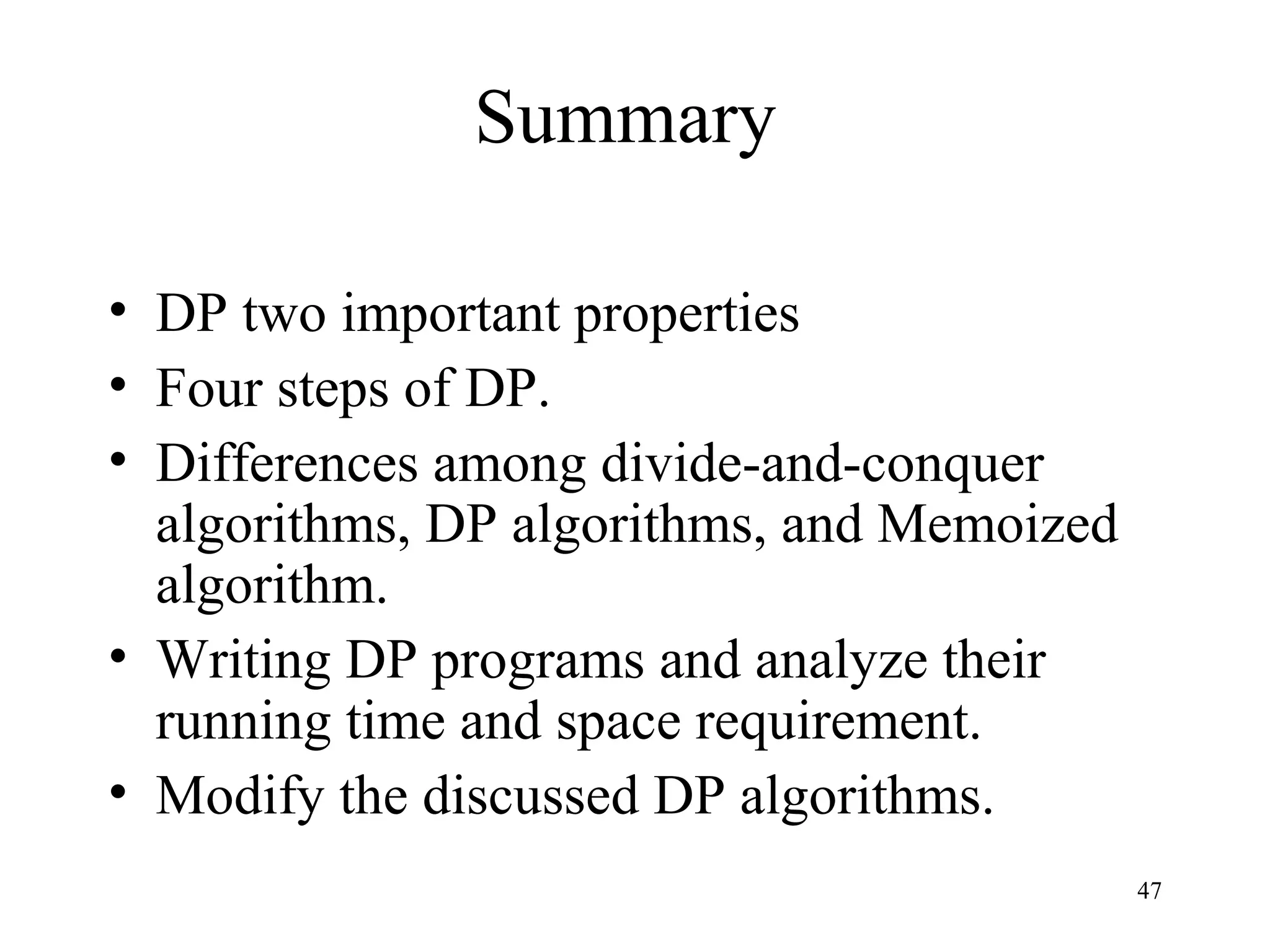 47
Summary
• DP two important properties
• Four steps of DP.
• Differences among divide-and-conquer
algorithms, DP algorithms, and Memoized
algorithm.
• Writing DP programs and analyze their
running time and space requirement.
• Modify the discussed DP algorithms.
 