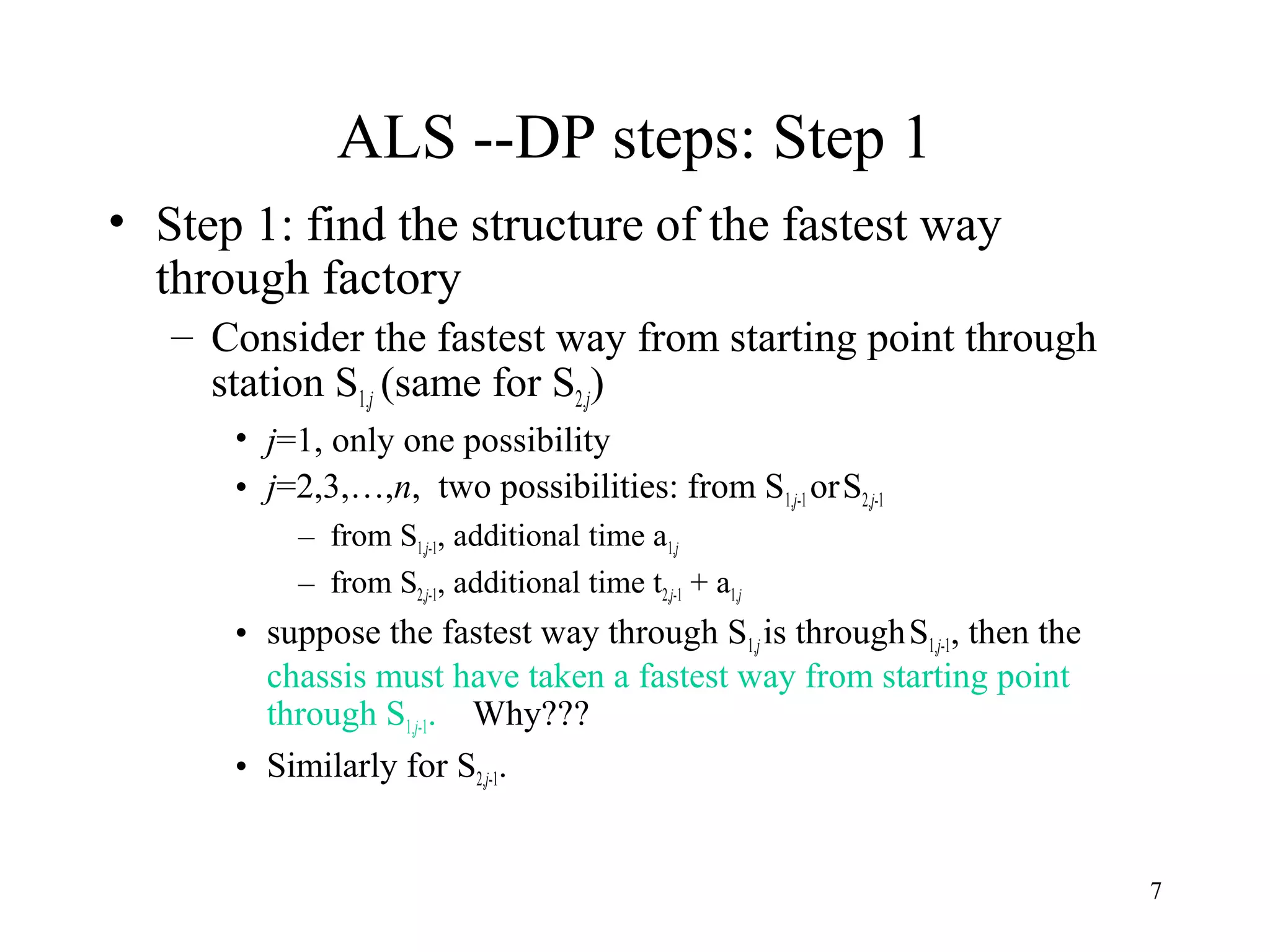 7
ALS --DP steps: Step 1
• Step 1: find the structure of the fastest way
through factory
– Consider the fastest way from starting point through
station S1,j (same for S2,j)
• j=1, only one possibility
• j=2,3,…,n, two possibilities: from S1,j-1 orS2,j-1
– from S1,j-1, additional time a1,j
– from S2,j-1, additional time t2,j-1 + a1,j
• suppose the fastest way through S1,jis throughS1,j-1, then the
chassis must have taken a fastest way from starting point
through S1,j-1. Why???
• Similarly for S2,j-1.
 