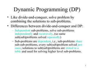 1
Dynamic Programming (DP)
• Like divide-and-conquer, solve problem by
combining the solutions to sub-problems.
• Differences between divide-and-conquer and DP:
– Independent sub-problems, solve sub-problems
independently and recursively, (so same
sub(sub)problems solved repeatedly)
– Sub-problems are dependent, i.e., sub-problems share
sub-sub-problems, every sub(sub)problem solved just
once, solutions to sub(sub)problems are stored in a
table and used for solving higher level sub-problems.
 
