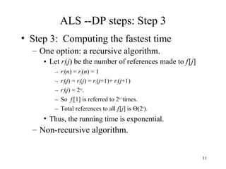 11
ALS --DP steps: Step 3
• Step 3: Computing the fastest time
– One option: a recursive algorithm.
• Let ri(j) be the number of references made to fi[j]
– r1(n) = r2(n) = 1
– r1(j) = r2(j) = r1(j+1)+ r2(j+1)
– ri(j) = 2n-j
.
– So f1[1] is referred to 2n-1
times.
– Total references to all fi[j] is Θ(2n
).
• Thus, the running time is exponential.
– Non-recursive algorithm.
 