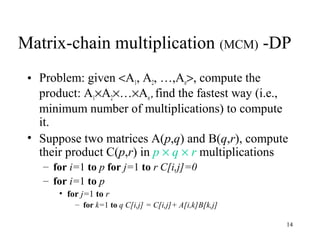 14
Matrix-chain multiplication (MCM) -DP
• Problem: given <A1, A2, …,An>, compute the
product: A1×A2×…×An,find the fastest way (i.e.,
minimum number of multiplications) to compute
it.
• Suppose two matrices A(p,q) and B(q,r), compute
their product C(p,r) in p × q × r multiplications
– for i=1 to p for j=1 to r C[i,j]=0
– for i=1 to p
• for j=1 to r
– for k=1 to q C[i,j] = C[i,j]+ A[i,k]B[k,j]
 