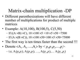 15
Matrix-chain multiplication -DP
• Different parenthesizations will have different
number of multiplications for product of multiple
matrices
• Example: A(10,100), B(100,5), C(5,50)
– If ((A ×B) ×C), 10 ×100 ×5 +10 ×5 ×50 =7500
– If (A ×(B ×C)), 10 ×100 ×50+100 ×5 ×50=75000
• The first way is ten times faster than the second !!!
• Denote <A1, A2, …,An> by < p0,p1,p2,…,pn>
– i.e, A1(p0,p1), A2(p1,p2), …, Ai(pi-1,pi),… An(pn-1,pn)
 