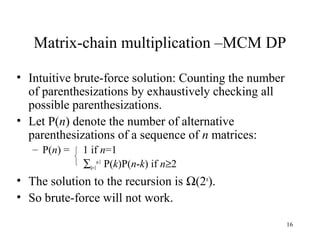 16
Matrix-chain multiplication –MCM DP
• Intuitive brute-force solution: Counting the number
of parenthesizations by exhaustively checking all
possible parenthesizations.
• Let P(n) denote the number of alternative
parenthesizations of a sequence of n matrices:
– P(n) = 1 if n=1
∑k=1
n-1
P(k)P(n-k) if n≥2
• The solution to the recursion is Ω(2n
).
• So brute-force will not work.
 