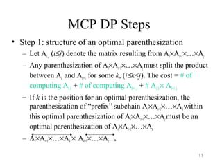 17
MCP DP Steps
• Step 1: structure of an optimal parenthesization
– Let Ai..j (i≤j) denote the matrix resulting from Ai×Ai+1×…×Aj
– Any parenthesization of Ai×Ai+1×…×Ajmust split the product
between Ak and Ak+1 for some k, (i≤k<j). The cost = # of
computing Ai..k + # of computing Ak+1..j + # Ai..k × Ak+1..j.
– If k is the position for an optimal parenthesization, the
parenthesization of “prefix” subchain Ai×Ai+1×…×Akwithin
this optimal parenthesization of Ai×Ai+1×…×Aj must be an
optimal parenthesization of Ai×Ai+1×…×Ak.
– Ai×Ai+1×…×Ak × Ak+1×…×Aj
 