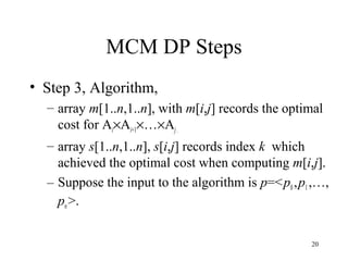 20
MCM DP Steps
• Step 3, Algorithm,
– array m[1..n,1..n], with m[i,j] records the optimal
cost for Ai×Ai+1×…×Aj.
– array s[1..n,1..n], s[i,j] records index k which
achieved the optimal cost when computing m[i,j].
– Suppose the input to the algorithm is p=<p0,p1,…,
pn>.
 