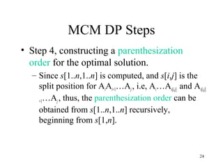 24
MCM DP Steps
• Step 4, constructing a parenthesization
order for the optimal solution.
– Since s[1..n,1..n] is computed, and s[i,j] is the
split position for AiAi+1…Aj , i.e, Ai…As[i,j] and As[i,j]
+1…Aj, thus, the parenthesization order can be
obtained from s[1..n,1..n] recursively,
beginning from s[1,n].
 