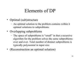 26
Elements of DP
• Optimal (sub)structure
– An optimal solution to the problem contains within it
optimal solutions to subproblems.
• Overlapping subproblems
– The space of subproblems is “small” in that a recursive
algorithm for the problem solves the same subproblems
over and over. Total number of distinct subproblems is
typically polynomial in input size.
• (Reconstruction an optimal solution)
 