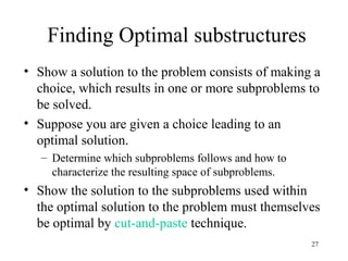 27
Finding Optimal substructures
• Show a solution to the problem consists of making a
choice, which results in one or more subproblems to
be solved.
• Suppose you are given a choice leading to an
optimal solution.
– Determine which subproblems follows and how to
characterize the resulting space of subproblems.
• Show the solution to the subproblems used within
the optimal solution to the problem must themselves
be optimal by cut-and-paste technique.
 