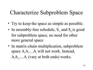 28
Characterize Subproblem Space
• Try to keep the space as simple as possible.
• In assembly-line schedule, S1,j and S2,jis good
for subproblem space, no need for other
more general space
• In matrix-chain multiplication, subproblem
space A1A2…Aj will not work. Instead,
AiAi+1…Aj (vary at both ends) works.
 