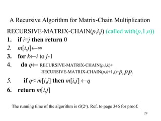 29
A Recursive Algorithm for Matrix-Chain Multiplication
RECURSIVE-MATRIX-CHAIN(p,i,j) (called with(p,1,n))
1. if i=j then return 0
2. m[i,j]←∞
3. for k←i to j-1
4. do q← RECURSIVE-MATRIX-CHAIN(p,i,k)+
RECURSIVE-MATRIX-CHAIN(p,k+1,j)+pi-1pkpj
5. if q< m[i,j] then m[i,j] ←q
6. return m[i,j]
The running time of the algorithm is O(2n
). Ref. to page 346 for proof.
 