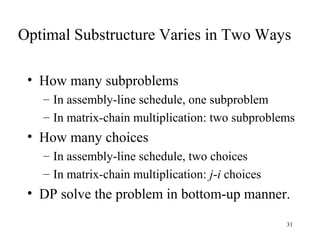 31
Optimal Substructure Varies in Two Ways
• How many subproblems
– In assembly-line schedule, one subproblem
– In matrix-chain multiplication: two subproblems
• How many choices
– In assembly-line schedule, two choices
– In matrix-chain multiplication: j-i choices
• DP solve the problem in bottom-up manner.
 