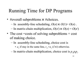 32
Running Time for DP Programs
• #overall subproblems × #choices.
– In assembly-line scheduling, O(n) × O(1)= O(n) .
– In matrix-chain multiplication, O(n2
) × O(n) = O(n3
)
• The cost =costs of solving subproblems + cost
of making choice.
– In assembly-line scheduling, choice cost is
• ai,j if stay in the same line, ti’,j-1+ai,j (i′≠i) otherwise.
– In matrix-chain multiplication, choice cost is pi-1pkpj.
 