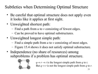 33
Subtleties when Determining Optimal Structure
• Be careful that optimal structure does not apply even
it looks like it applies at first sight.
• Unweighted shortest path:
– Find a path from u to v consisting of fewest edges.
– Can be proved to have optimal substructures.
• Unweighted longest simple path:
– Find a simple path from u to v consisting of most edges.
– Figure 15.4 shows it does not satisfy optimal substructure.
• Independence (no share of resources) among
subproblems if a problem has optimal structure.
q
s
r
t
q→ r → t is the longest simple path from q to t.
But q→ r is not the longest simple path from q to r.
 