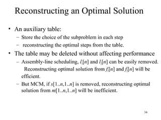 34
Reconstructing an Optimal Solution
• An auxiliary table:
– Store the choice of the subproblem in each step
– reconstructing the optimal steps from the table.
• The table may be deleted without affecting performance
– Assembly-line scheduling, l1[n] and l2[n] can be easily removed.
Reconstructing optimal solution from f1[n] and f2[n] will be
efficient.
– But MCM, if s[1..n,1..n] is removed, reconstructing optimal
solution from m[1..n,1..n] will be inefficient.
 
