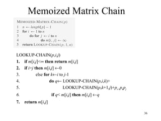 36
Memoized Matrix Chain
LOOKUP-CHAIN(p,i,j)
1. if m[i,j]<∞ then return m[i,j]
2. if i=j then m[i,j] ←0
3. else for k←i to j-1
4. do q← LOOKUP-CHAIN(p,i,k)+
5. LOOKUP-CHAIN(p,k+1,j)+pi-1pkpj
6. if q< m[i,j] then m[i,j] ←q
7. return m[i,j]
 