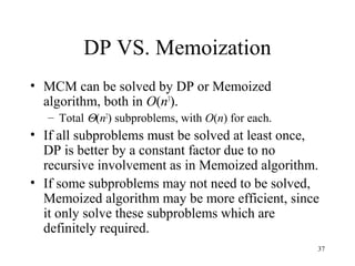 37
DP VS. Memoization
• MCM can be solved by DP or Memoized
algorithm, both in O(n3
).
– Total Θ(n2
) subproblems, with O(n) for each.
• If all subproblems must be solved at least once,
DP is better by a constant factor due to no
recursive involvement as in Memoized algorithm.
• If some subproblems may not need to be solved,
Memoized algorithm may be more efficient, since
it only solve these subproblems which are
definitely required.
 