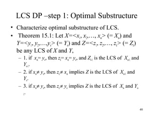 40
LCS DP –step 1: Optimal Substructure
• Characterize optimal substructure of LCS.
• Theorem 15.1: Let X=<x1, x2,…, xm> (= Xm) and
Y=<y1, y2,…,yn> (= Yn) and Z=<z1, z2,…, zk> (= Zk)
be any LCS of X and Y,
– 1. if xm= yn, then zk= xm= yn, and Zk-1 is the LCS of Xm-1 and
Yn-1.
– 2. if xm≠ yn, then zk ≠ xm implies Z is the LCS of Xm-1 and
Yn.
– 3. if xm≠ yn, then zk ≠ yn implies Z is the LCS of Xm and Yn-
1.
 