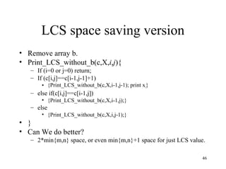 46
LCS space saving version
• Remove array b.
• Print_LCS_without_b(c,X,i,j){
– If (i=0 or j=0) return;
– If (c[i,j]==c[i-1,j-1]+1)
• {Print_LCS_without_b(c,X,i-1,j-1); print xi}
– else if(c[i,j]==c[i-1,j])
• {Print_LCS_without_b(c,X,i-1,j);}
– else
• {Print_LCS_without_b(c,X,i,j-1);}
• }
• Can We do better?
– 2*min{m,n} space, or even min{m,n}+1 space for just LCS value.
 