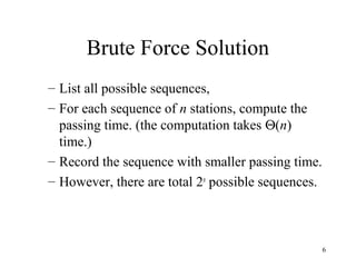 6
Brute Force Solution
– List all possible sequences,
– For each sequence of n stations, compute the
passing time. (the computation takes Θ(n)
time.)
– Record the sequence with smaller passing time.
– However, there are total 2n
possible sequences.
 