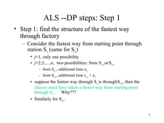 7
ALS --DP steps: Step 1
• Step 1: find the structure of the fastest way
through factory
– Consider the fastest way from starting point through
station S1,j (same for S2,j)
• j=1, only one possibility
• j=2,3,…,n, two possibilities: from S1,j-1 orS2,j-1
– from S1,j-1, additional time a1,j
– from S2,j-1, additional time t2,j-1 + a1,j
• suppose the fastest way through S1,jis throughS1,j-1, then the
chassis must have taken a fastest way from starting point
through S1,j-1. Why???
• Similarly for S2,j-1.
 