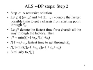 9
ALS --DP steps: Step 2
• Step 2: A recursive solution
• Let fi[j] (i=1,2 and j=1,2,…, n) denote the fastest
possible time to get a chassis from starting point
through Si,j.
• Let f* denote the fastest time for a chassis all the
way through the factory. Then
• f* = min(f1[n] +x1, f2[n] +x2)
• f1[1]=e1+a1,1, fastest time to get through S1,1
• f1[j]=min(f1[j-1]+a1,j, f2[j-1]+ t2,j-1+ a1,j)
• Similarly to f2[j].
 